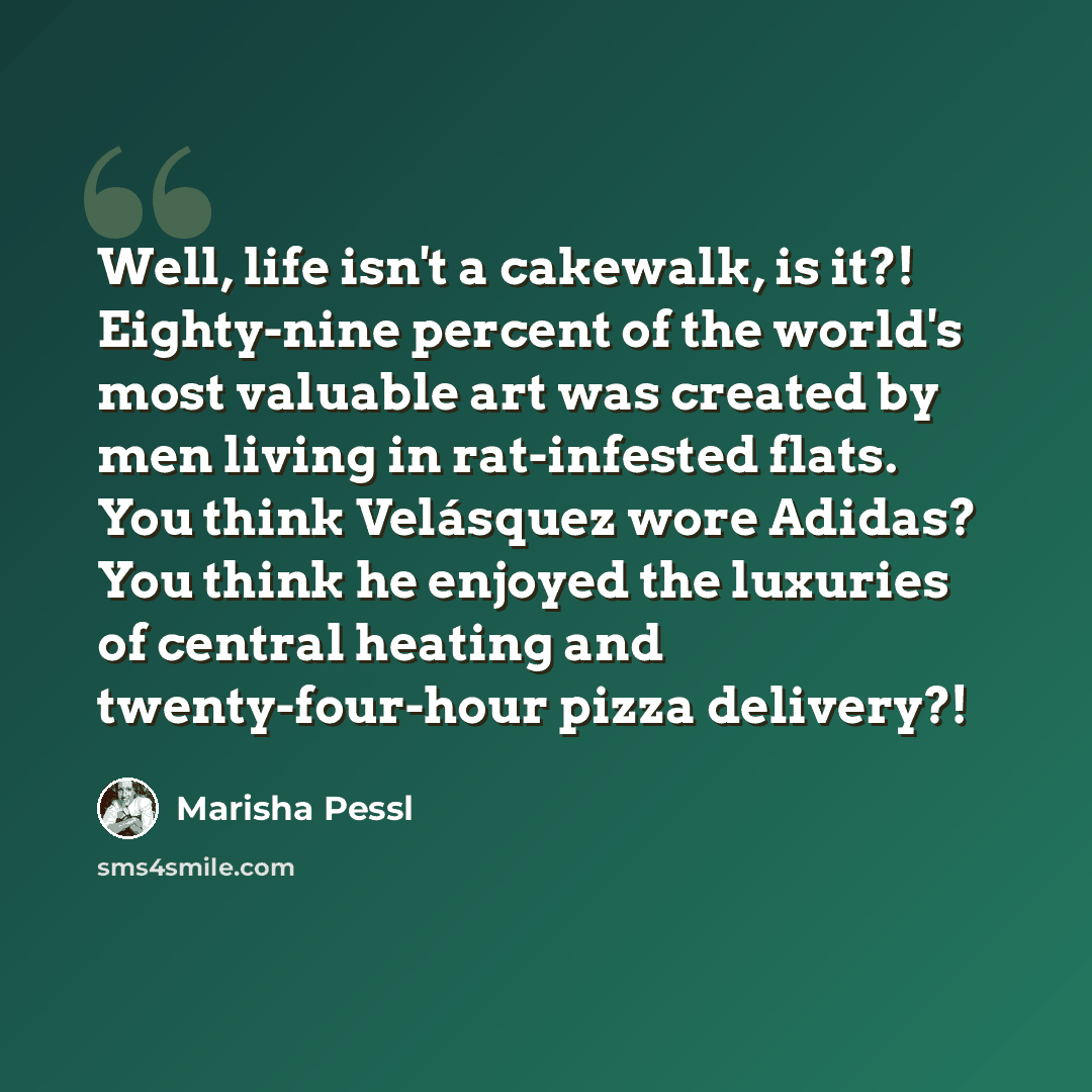 “Well, life isn't a cakewalk, is it?! Eighty-nine percent of the world's most valuable art was created by men living in rat-infested flats. You think Velásquez wore Adidas? You think he enjoyed the luxuries of central heating and twenty-four-hour pizza delivery?!” quote by Marisha Pessl