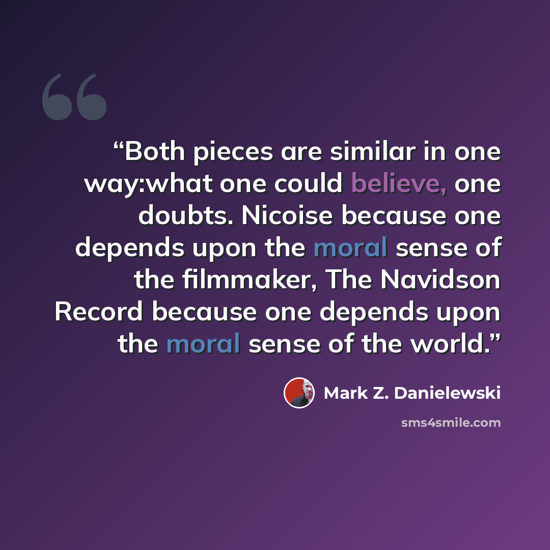 “Both pieces are similar in one way:what one could believe, one doubts. Nicoise because one depends upon the moral sense of the filmmaker, The Navidson Record because one depends upon the moral sense of the world.” quote by Mark Z. Danielewski