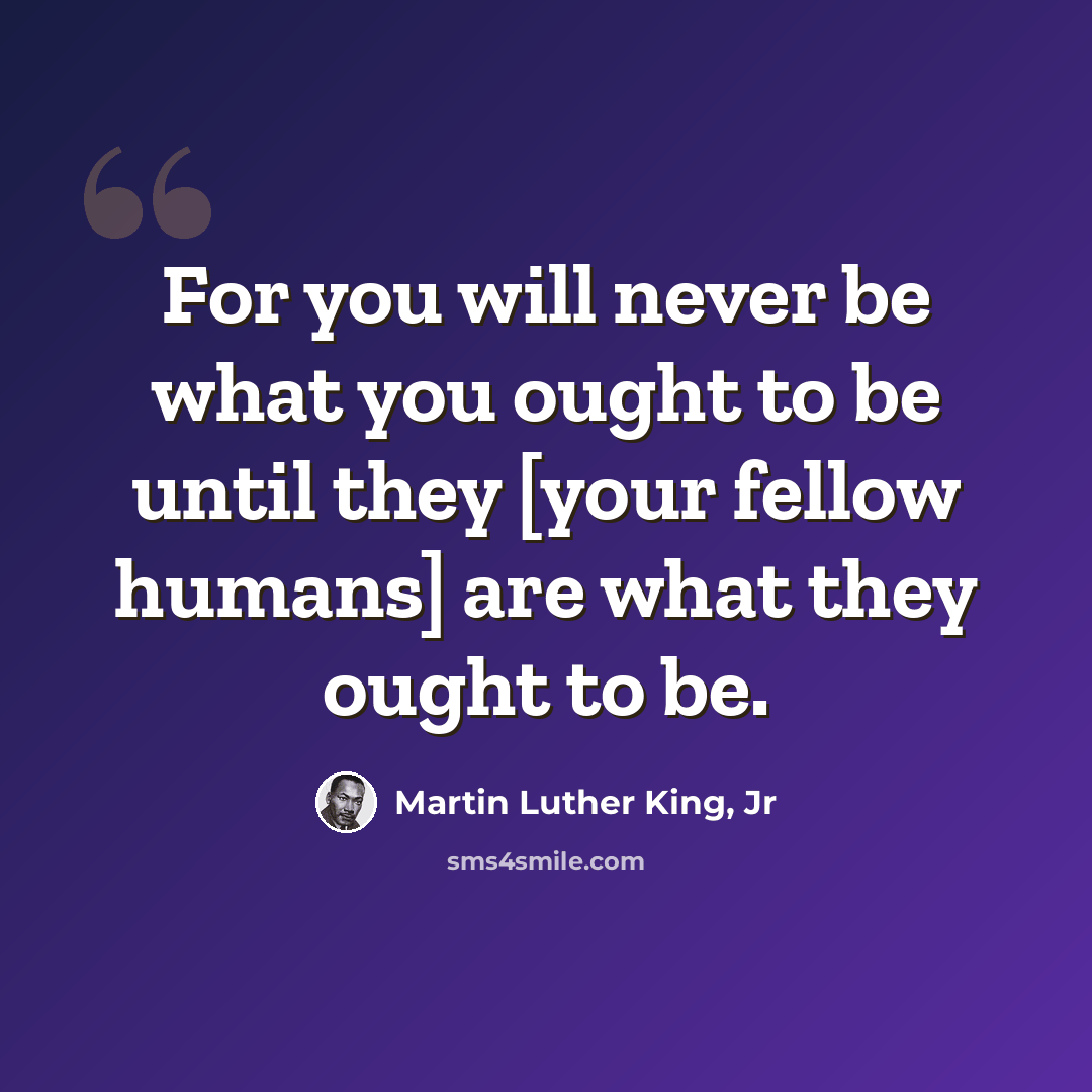 “For you will never be what you ought to be until they [your fellow humans] are what they ought to be.” quote by Martin Luther King, Jr