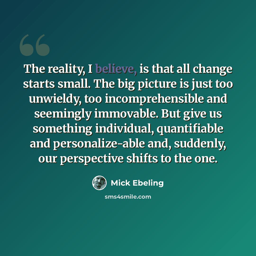 “The reality, I believe, is that all change starts small. The big picture is just too unwieldy, too incomprehensible and seemingly immovable. But give us something individual, quantifiable and personalize-able and, suddenly, our perspective shifts to the one.” quote by Mick Ebeling