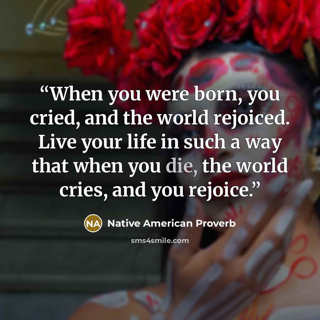 “When you were born, you cried, and the world rejoiced. Live your life in such a way that when you die, the world cries, and you rejoice.” quote by Native American Proverb