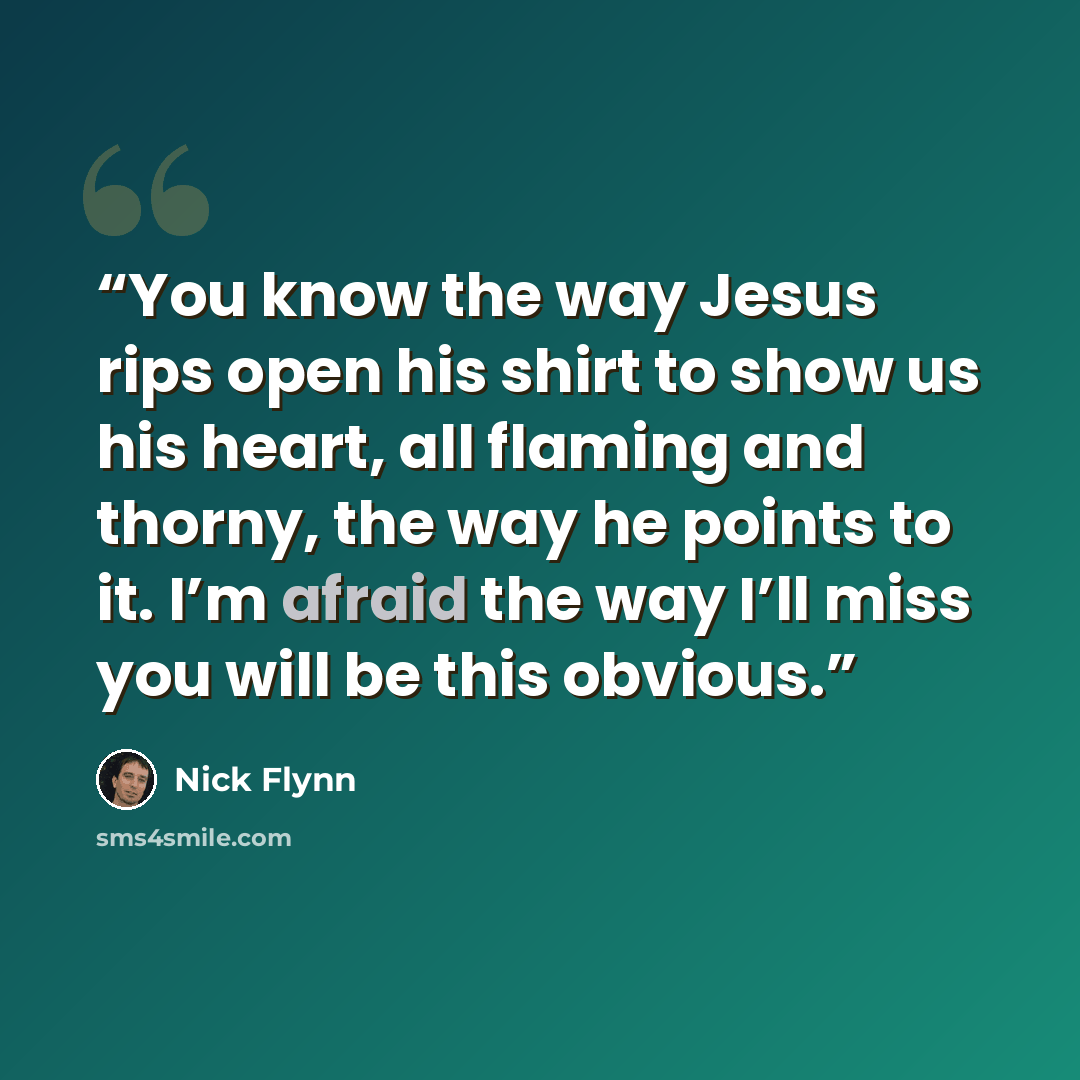 “You know the way Jesus rips open his shirt to show us his heart, all flaming and thorny, the way he points to it. I’m afraid the way I’ll miss you will be this obvious.” quote by Nick Flynn