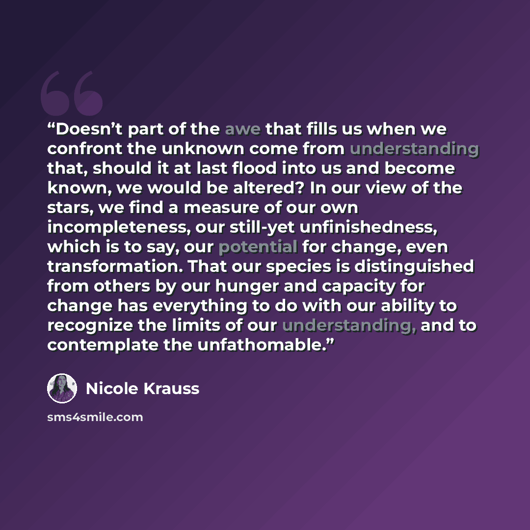 “Doesn’t part of the awe that fills us when we confront the unknown come from understanding that, should it at last flood into us and become known, we would be altered? In our view of the stars, we find a measure of our own incompleteness, our still-yet unfinishedness, which is to say, our…” quote by Nicole Krauss