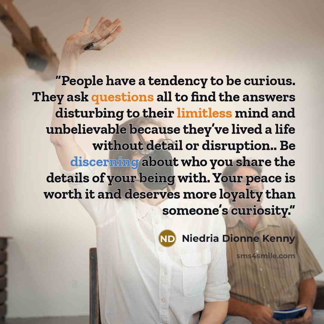 “People have a tendency to be curious. They ask questions all to find the answers disturbing to their limitless mind and unbelievable because they’ve lived a life without detail or disruption.. Be discerning about who you share the details of your being with. Your peace is worth it and deserves…” quote by Niedria Dionne Kenny