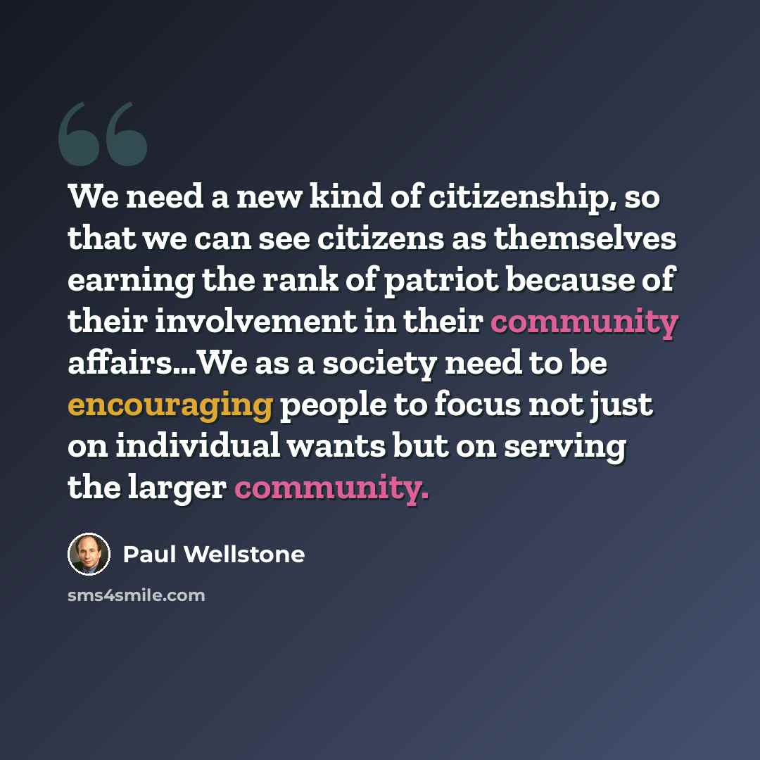 “We need a new kind of citizenship, so that we can see citizens as themselves earning the rank of patriot because of their involvement in their community affairs…We as a society need to be encouraging people to focus not just on individual wants but on serving the larger community.” quote by Paul Wellstone