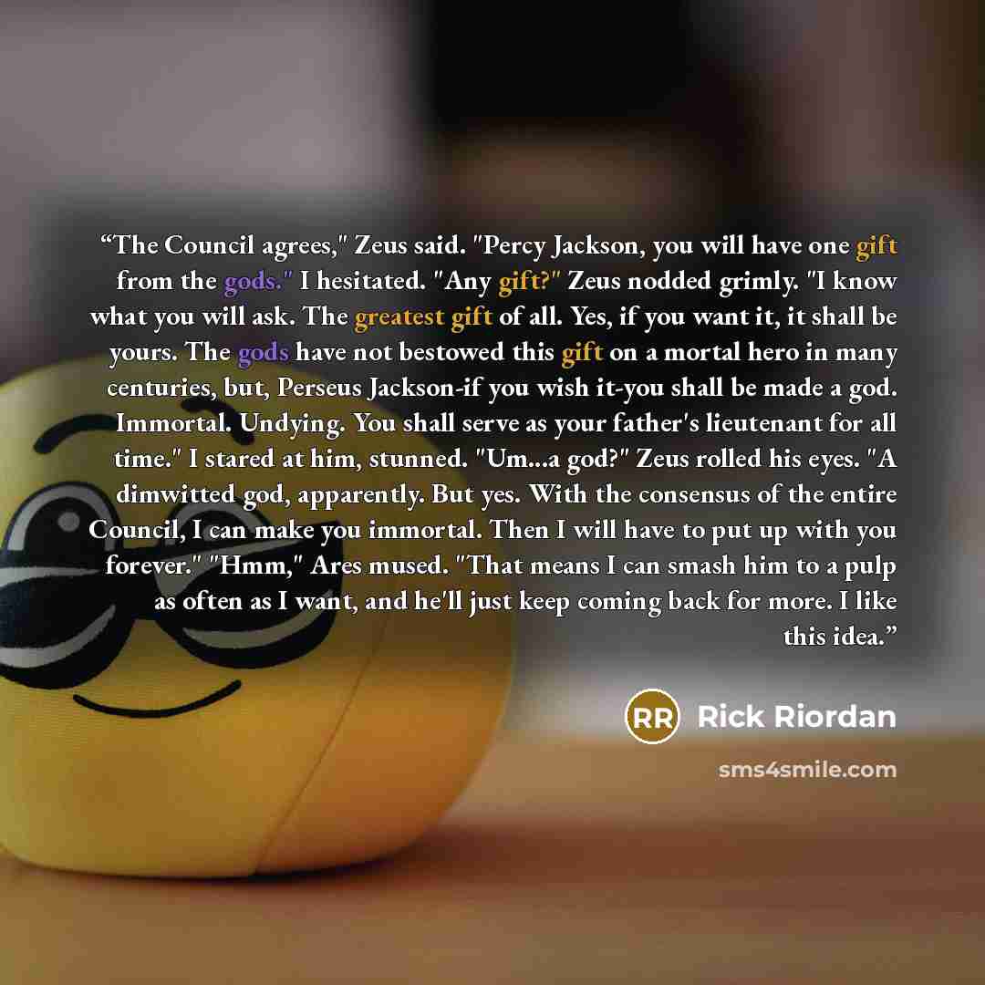 “The Council agrees," Zeus said. "Percy Jackson, you will have one gift from the gods." I hesitated. "Any gift?" Zeus nodded grimly. "I know what you will ask. The greatest gift of all. Yes, if you want it, it shall be yours. The gods have not bestowed this gift on a mortal hero in many centuries…” quote by Rick Riordan