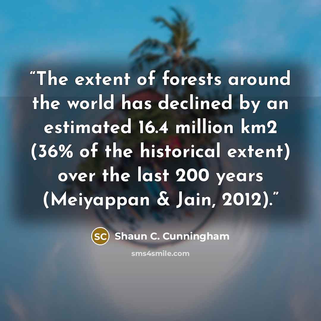 “The extent of forests around the world has declined by an estimated 16.4 million km2 (36% of the historical extent) over the last 200 years (Meiyappan & Jain, 2012).” quote by Shaun C. Cunningham