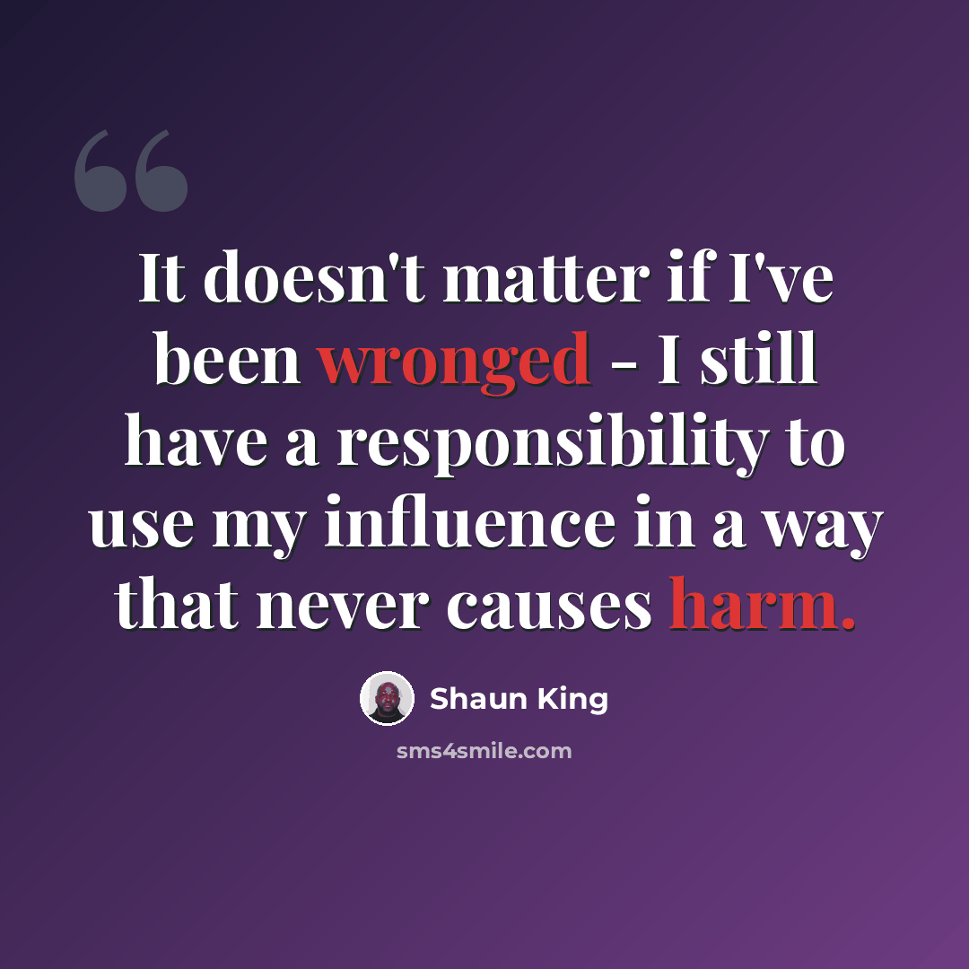 “It doesn't matter if I've been wronged - I still have a responsibility to use my influence in a way that never causes harm.” quote by Shaun King