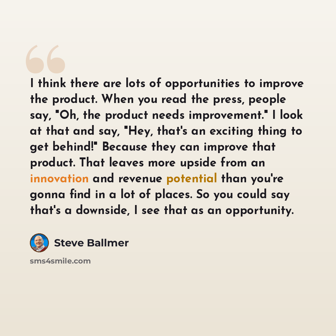 “I think there are lots of opportunities to improve the product. When you read the press, people say, "Oh, the product needs improvement." I look at that and say, "Hey, that's an exciting thing to get behind!" Because they can improve that product. That leaves more upside from an innovation and…” quote by Steve Ballmer