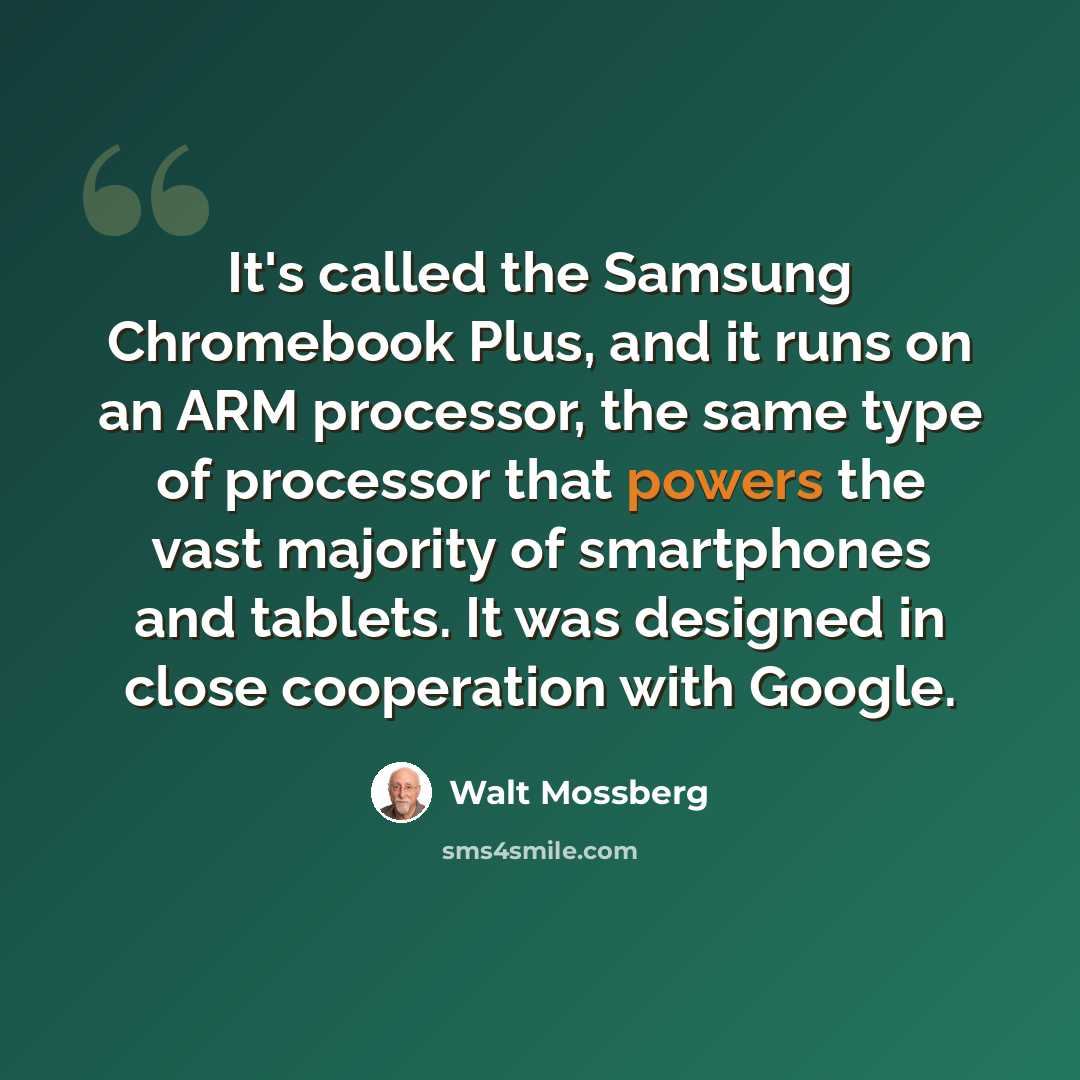 “It's called the Samsung Chromebook Plus, and it runs on an ARM processor, the same type of processor that powers the vast majority of smartphones and tablets. It was designed in close cooperation with Google.” quote by Walt Mossberg