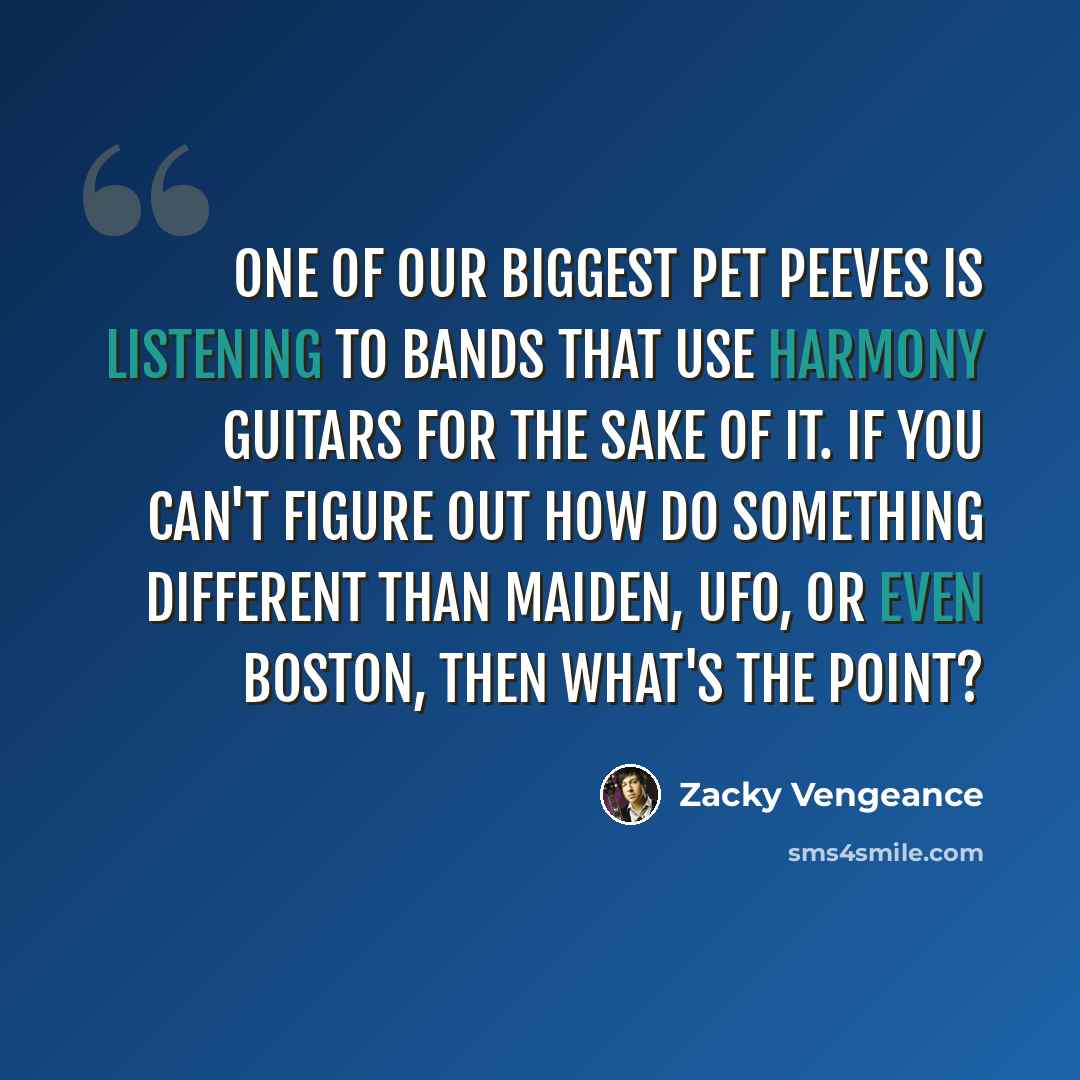 “One of our biggest pet peeves is listening to bands that use harmony guitars for the sake of it. If you can't figure out how do something different than Maiden, UFO, or even Boston, then what's the point?” quote by Zacky Vengeance