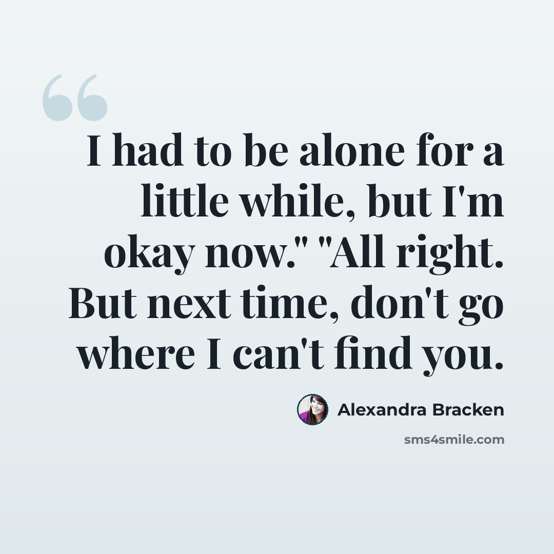 “I had to be alone for a little while, but I'm okay now." "All right. But next time, don't go where I can't find you.” quote by Alexandra Bracken