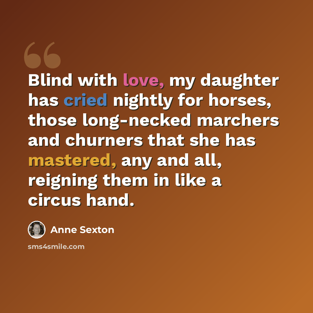 “Blind with love, my daughter has cried nightly for horses, those long-necked marchers and churners that she has mastered, any and all, reigning them in like a circus hand.” quote by Anne Sexton