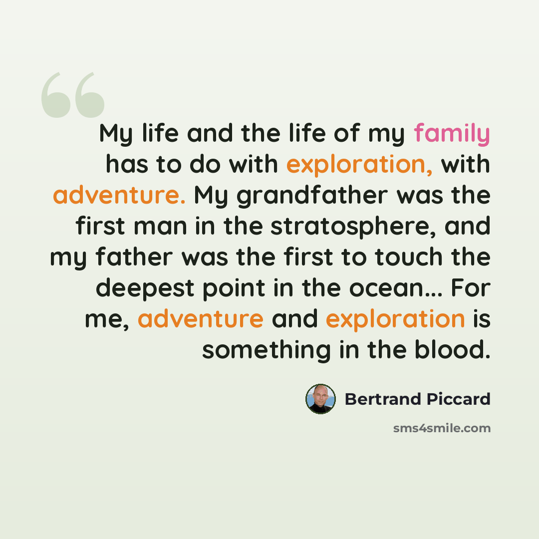 “My life and the life of my family has to do with exploration, with adventure. My grandfather was the first man in the stratosphere, and my father was the first to touch the deepest point in the ocean... For me, adventure and exploration is something in the blood.” quote by Bertrand Piccard