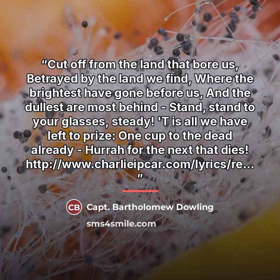 “Cut off from the land that bore us, Betrayed by the land we find, Where the brightest have gone before us, And the dullest are most behind - Stand, stand to your glasses, steady! 'T is all we have left to prize: One cup to the dead already - Hurrah for the next that dies!…” quote by Capt. Bartholomew Dowling