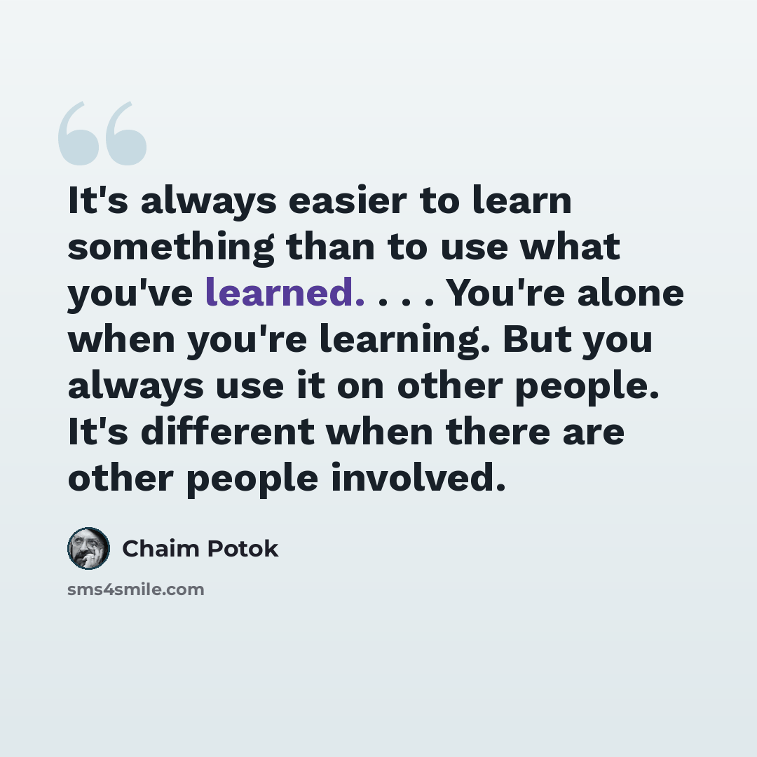 “It's always easier to learn something than to use what you've learned. . . . You're alone when you're learning. But you always use it on other people. It's different when there are other people involved.” quote by Chaim Potok