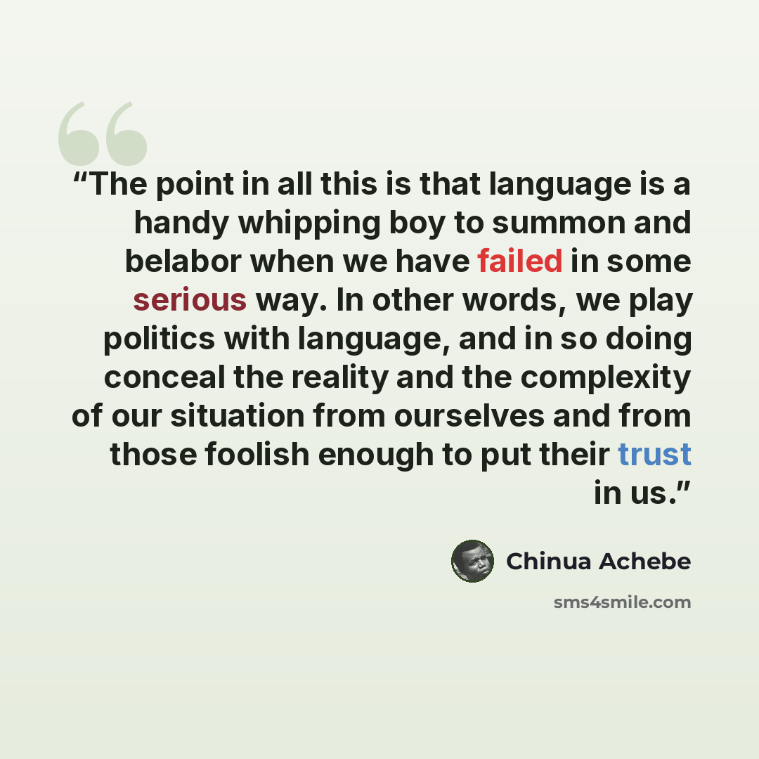 “The point in all this is that language is a handy whipping boy to summon and belabor when we have failed in some serious way. In other words, we play politics with language, and in so doing conceal the reality and the complexity of our situation from ourselves and from those foolish enough to put…” quote by Chinua Achebe