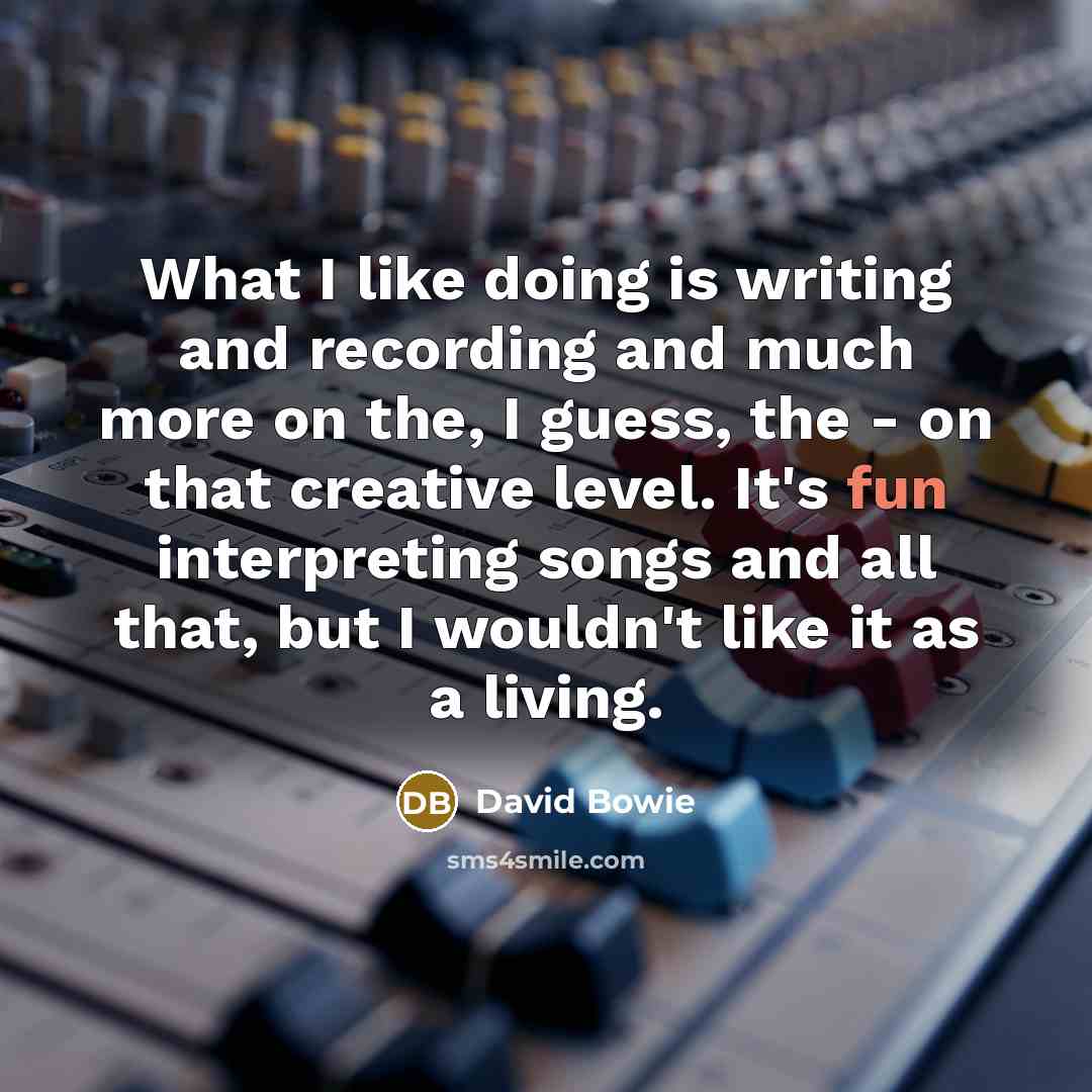 “What I like doing is writing and recording and much more on the, I guess, the - on that creative level. It's fun interpreting songs and all that, but I wouldn't like it as a living.” quote by David Bowie