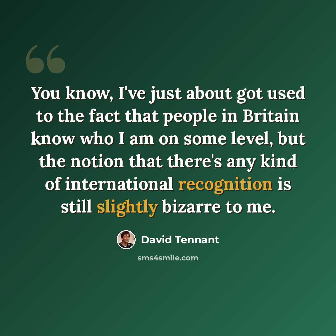 “You know, I've just about got used to the fact that people in Britain know who I am on some level, but the notion that there's any kind of international recognition is still slightly bizarre to me.” quote by David Tennant