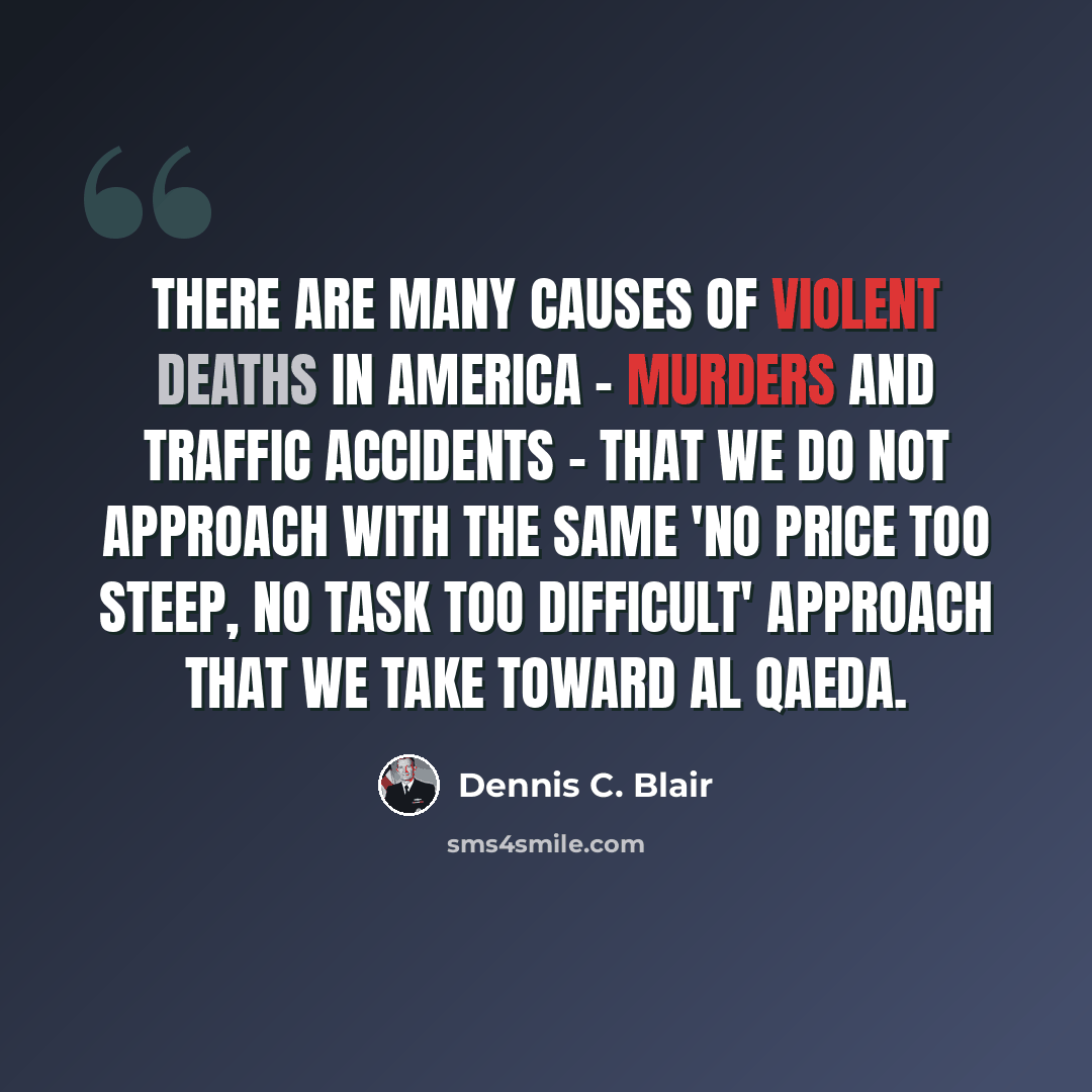 “There are many causes of violent deaths in America - murders and traffic accidents - that we do not approach with the same 'no price too steep, no task too difficult' approach that we take toward al Qaeda.” quote by Dennis C. Blair