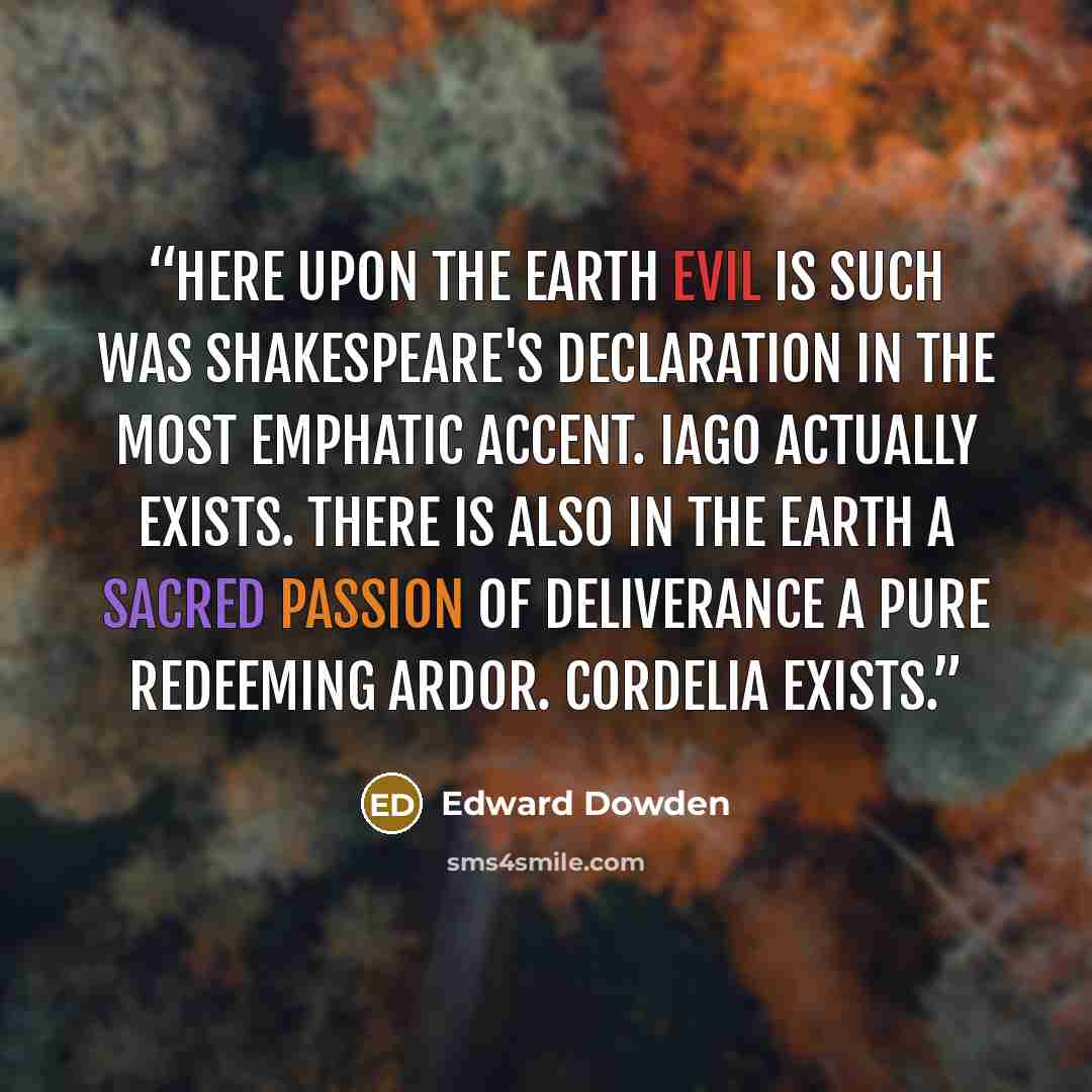 “Here upon the earth evil is such was Shakespeare's declaration in the most emphatic accent. Iago actually exists. There is also in the earth a sacred passion of deliverance a pure redeeming ardor. Cordelia exists.” quote by Edward Dowden