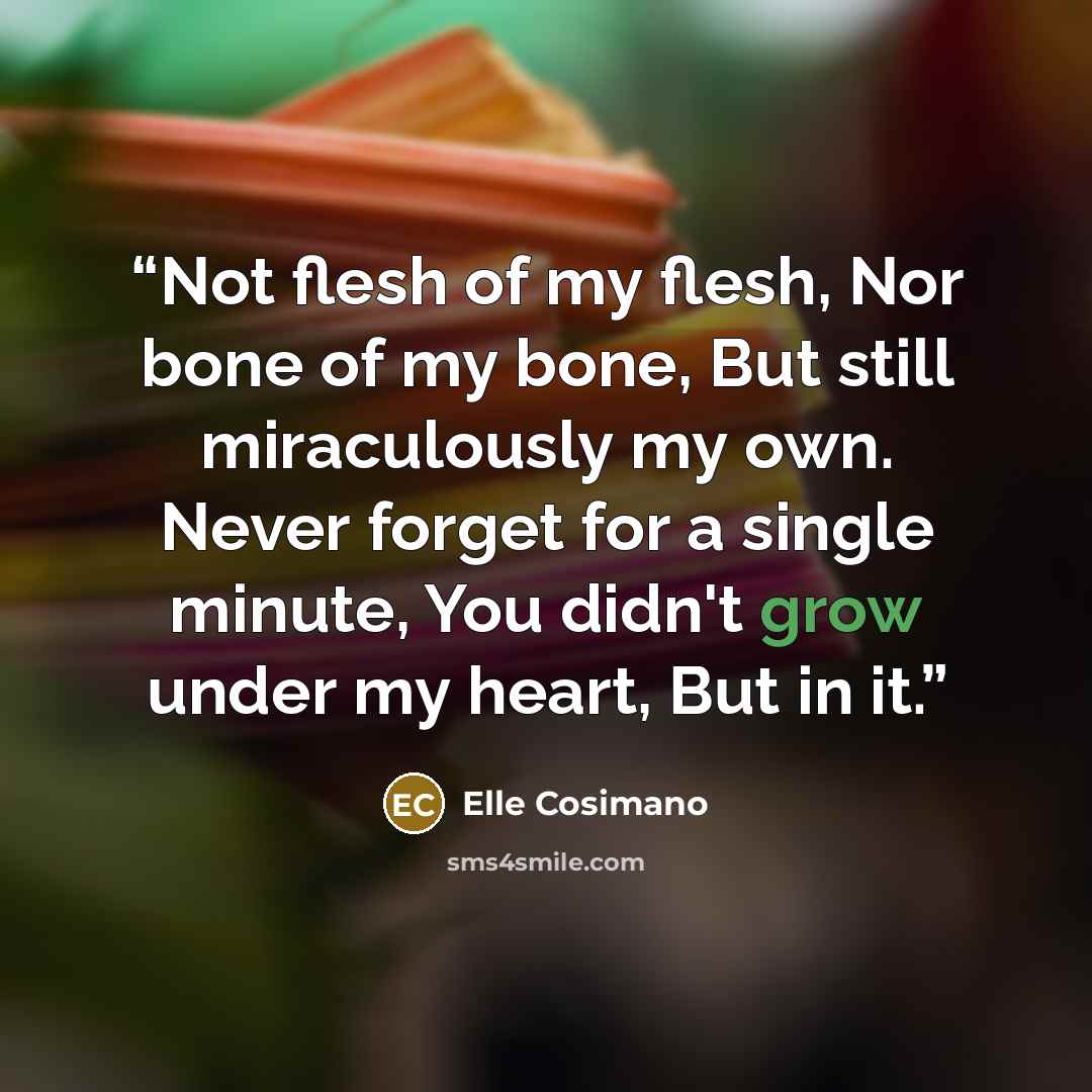 “Not flesh of my flesh, Nor bone of my bone, But still miraculously my own. Never forget for a single minute, You didn't grow under my heart, But in it.” quote by Elle Cosimano