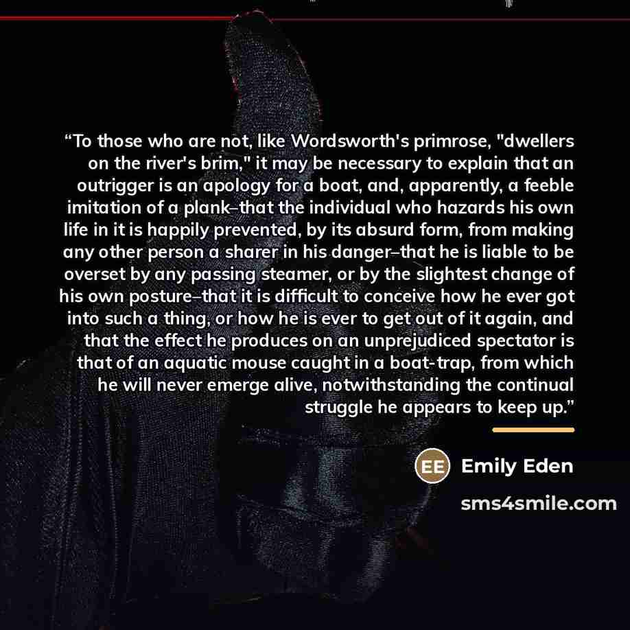 “To those who are not, like Wordsworth's primrose, "dwellers on the river's brim," it may be necessary to explain that an outrigger is an apology for a boat, and, apparently, a feeble imitation of a plank–that the individual who hazards his own life in it is happily prevented, by its absurd form…” quote by Emily Eden