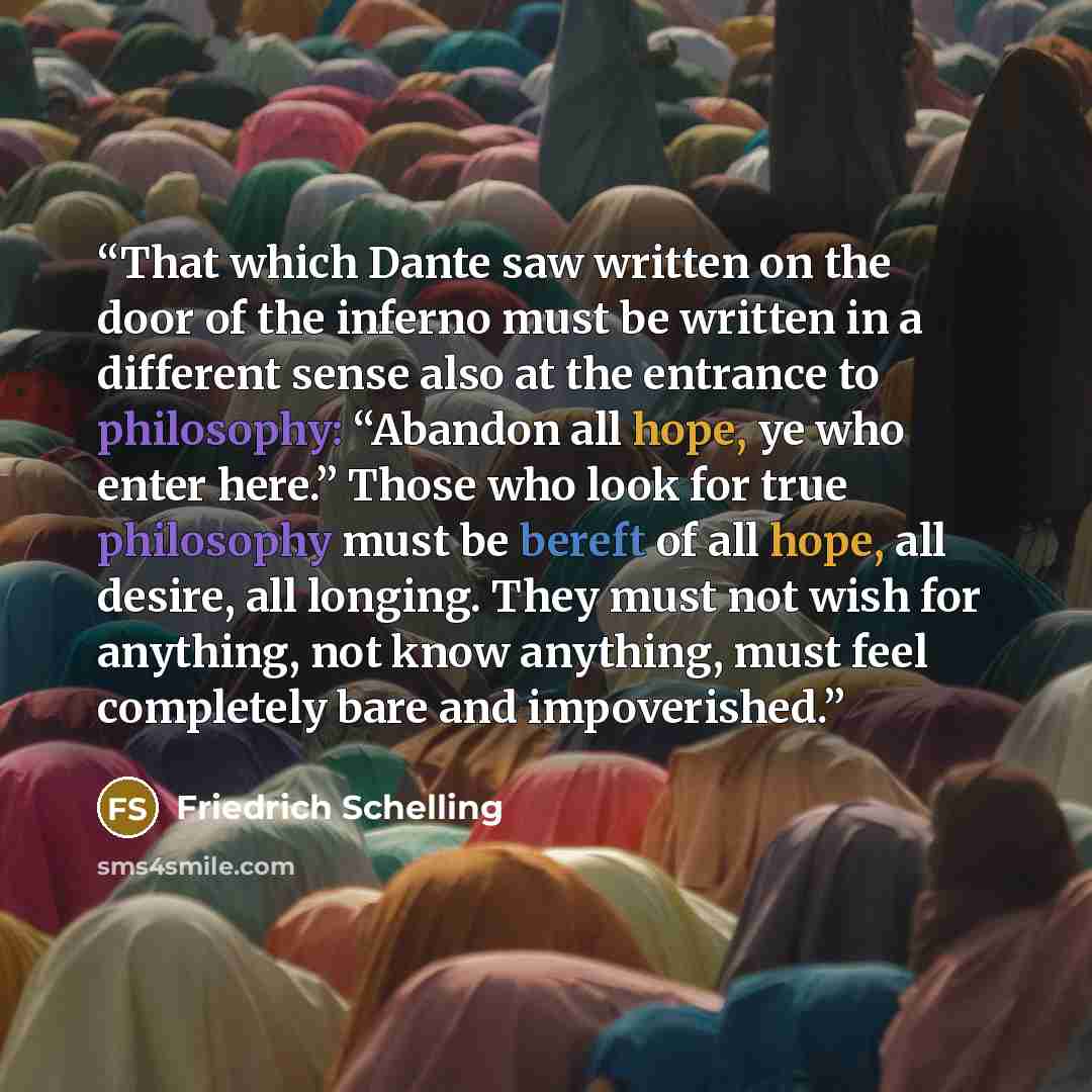 “That which Dante saw written on the door of the inferno must be written in a different sense also at the entrance to philosophy: “Abandon all hope, ye who enter here.” Those who look for true philosophy must be bereft of all hope, all desire, all longing. They must not wish for anything, not know…” quote by Friedrich Schelling