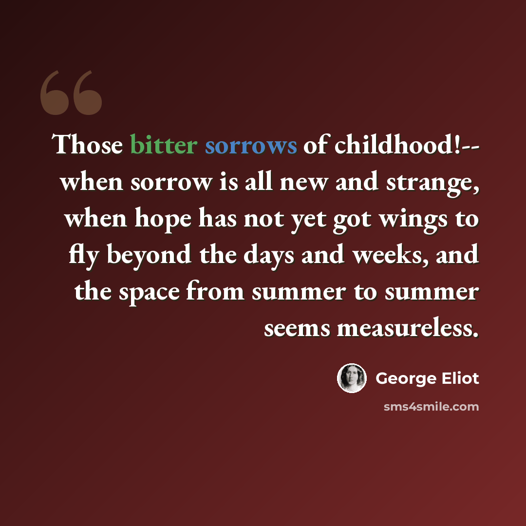 “Those bitter sorrows of childhood!-- when sorrow is all new and strange, when hope has not yet got wings to fly beyond the days and weeks, and the space from summer to summer seems measureless.” quote by George Eliot