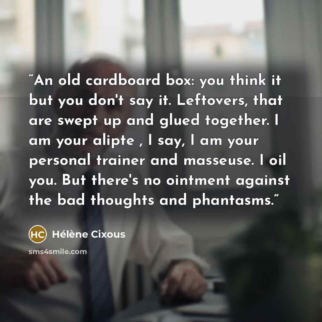 “An old cardboard box: you think it but you don't say it. Leftovers, that are swept up and glued together. I am your alipte , I say, I am your personal trainer and masseuse. I oil you. But there's no ointment against the bad thoughts and phantasms.” quote by Hélène Cixous