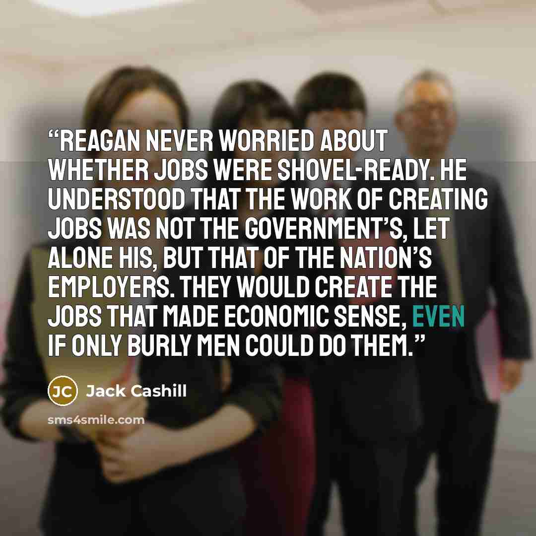 “Reagan never worried about whether jobs were shovel-ready. He understood that the work of creating jobs was not the government’s, let alone his, but that of the nation’s employers. They would create the jobs that made economic sense, even if only burly men could do them.” quote by Jack Cashill