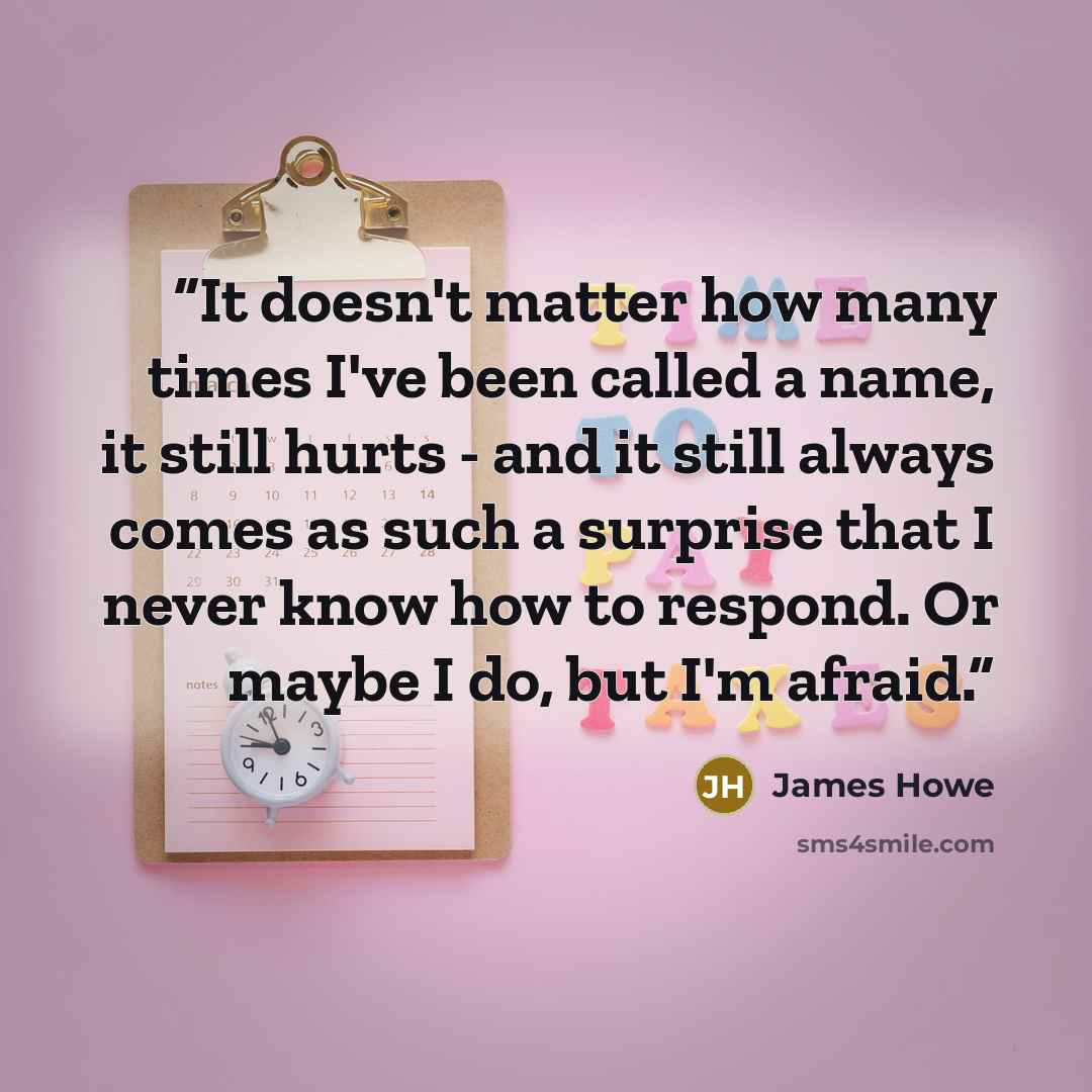 “It doesn't matter how many times I've been called a name, it still hurts - and it still always comes as such a surprise that I never know how to respond. Or maybe I do, but I'm afraid.” quote by James Howe