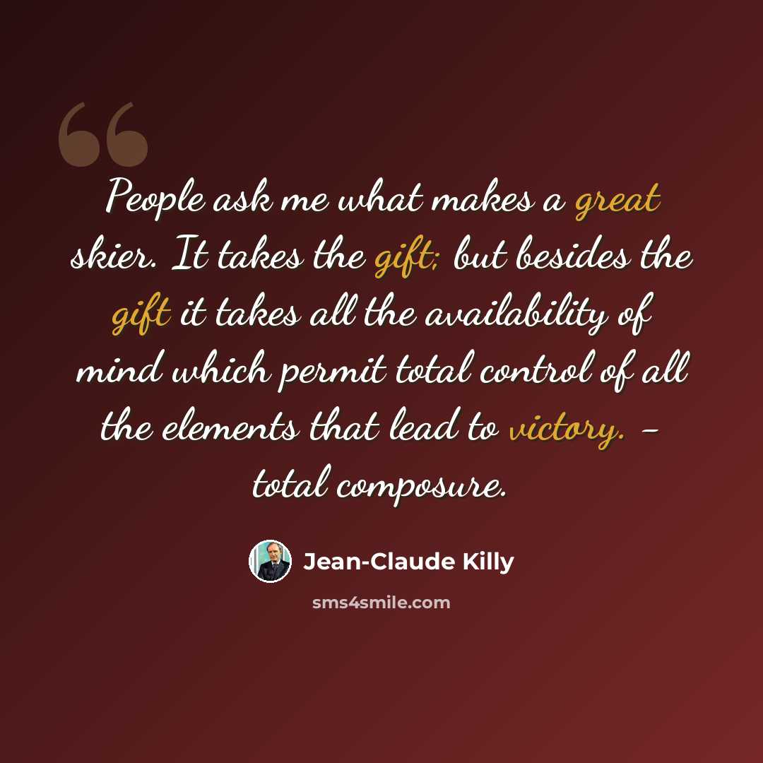 “People ask me what makes a great skier. It takes the gift; but besides the gift it takes all the availability of mind which permit total control of all the elements that lead to victory. - total composure.” quote by Jean-Claude Killy