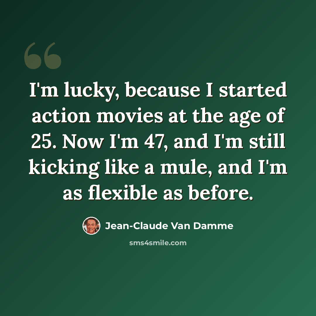 “I'm lucky, because I started action movies at the age of 25. Now I'm 47, and I'm still kicking like a mule, and I'm as flexible as before.” quote by Jean-Claude Van Damme