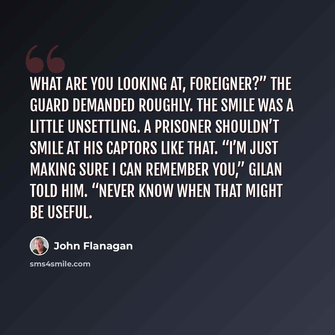“What are you looking at, foreigner?” the guard demanded roughly. The smile was a little unsettling. A prisoner shouldn’t smile at his captors like that. “I’m just making sure I can remember you,” Gilan told him. “Never know when that might be useful.” quote by John Flanagan