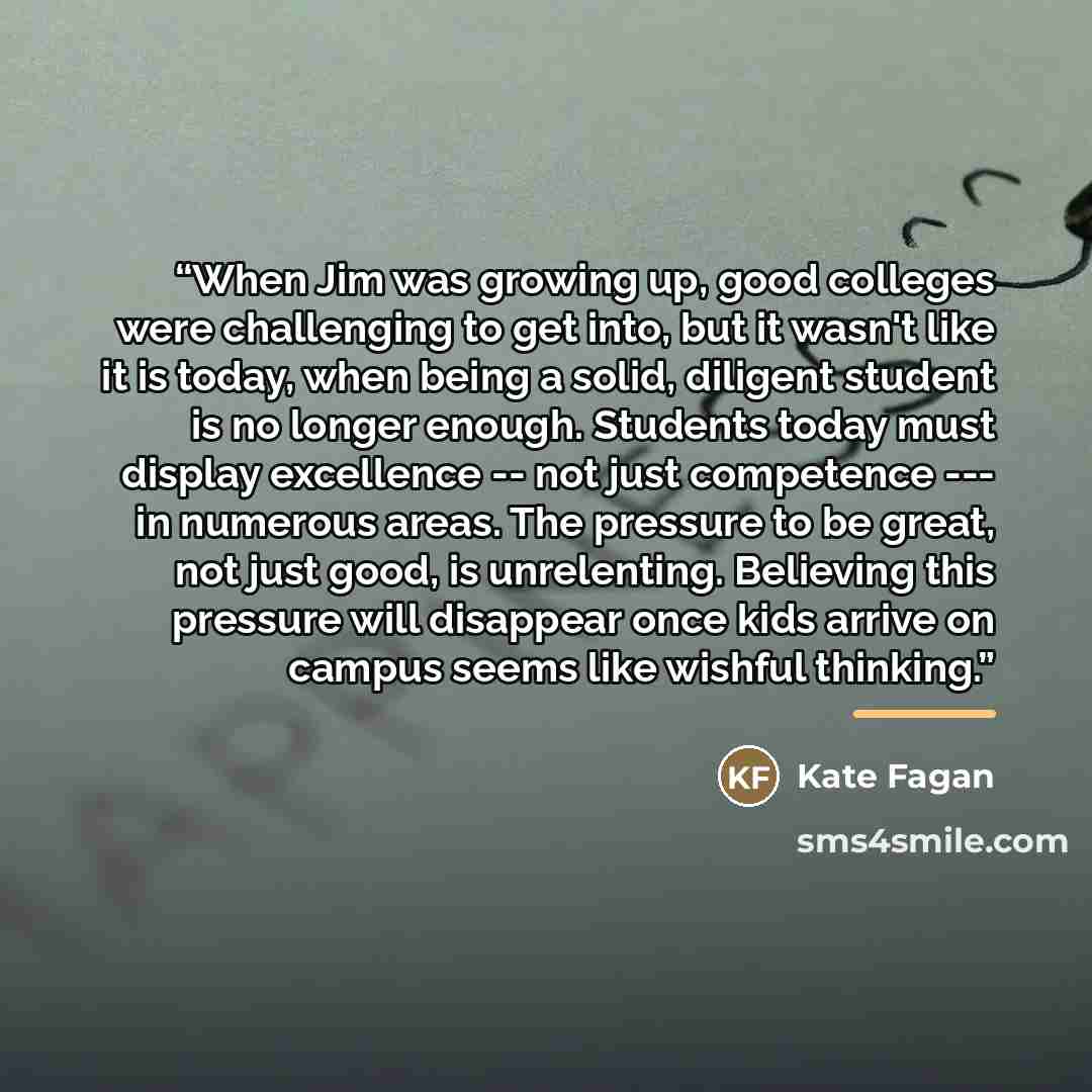 “When Jim was growing up, good colleges were challenging to get into, but it wasn't like it is today, when being a solid, diligent student is no longer enough. Students today must display excellence -- not just competence --- in numerous areas. The pressure to be great, not just good, is…” quote by Kate Fagan