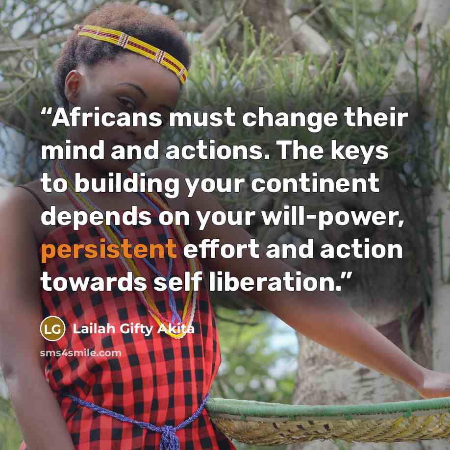 “Africans must change their mind and actions. The keys to building your continent depends on your will-power, persistent effort and action towards self liberation.” quote by Lailah Gifty Akita