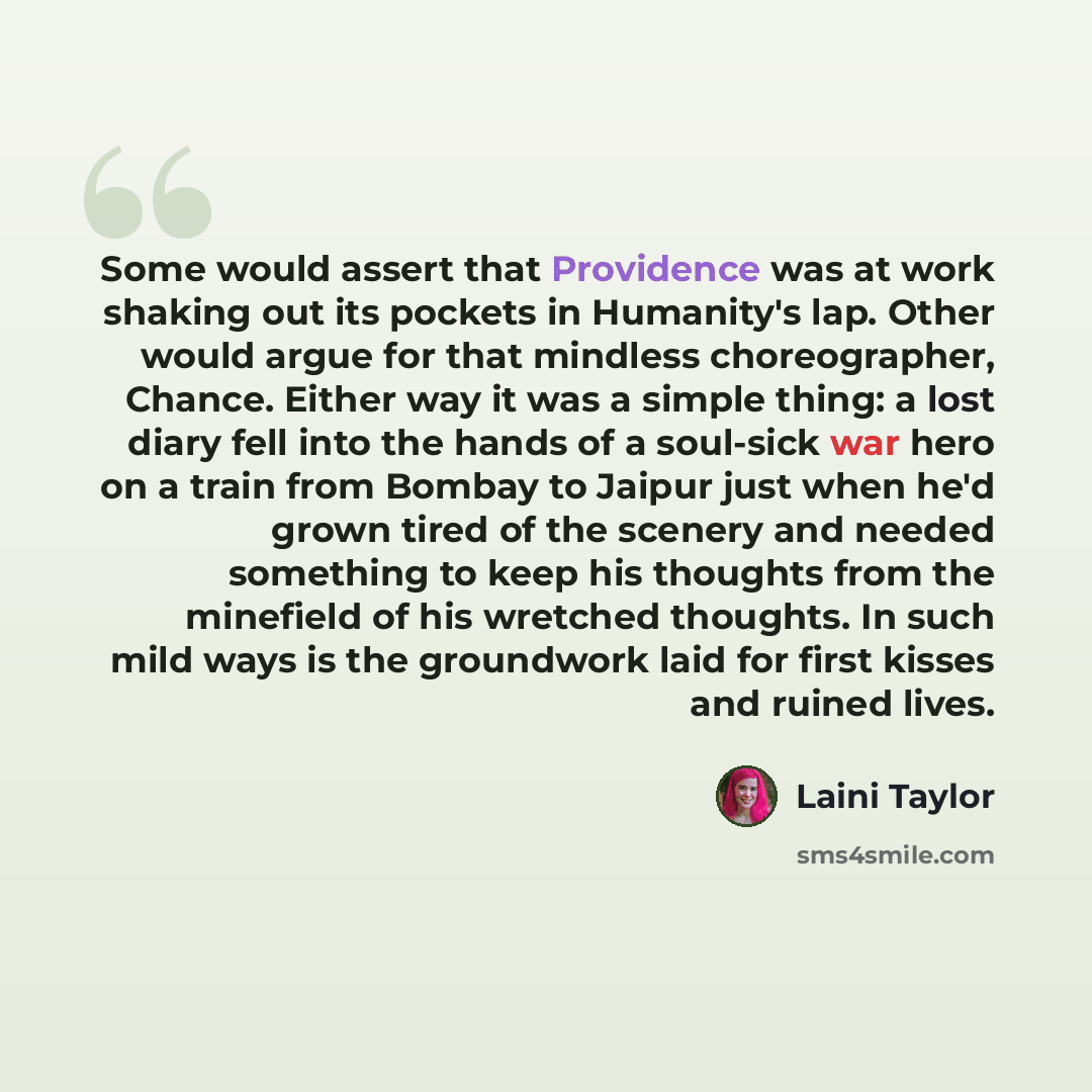 “Some would assert that Providence was at work shaking out its pockets in Humanity's lap. Other would argue for that mindless choreographer, Chance. Either way it was a simple thing: a lost diary fell into the hands of a soul-sick war hero on a train from Bombay to Jaipur just when he'd grown tired…” quote by Laini Taylor