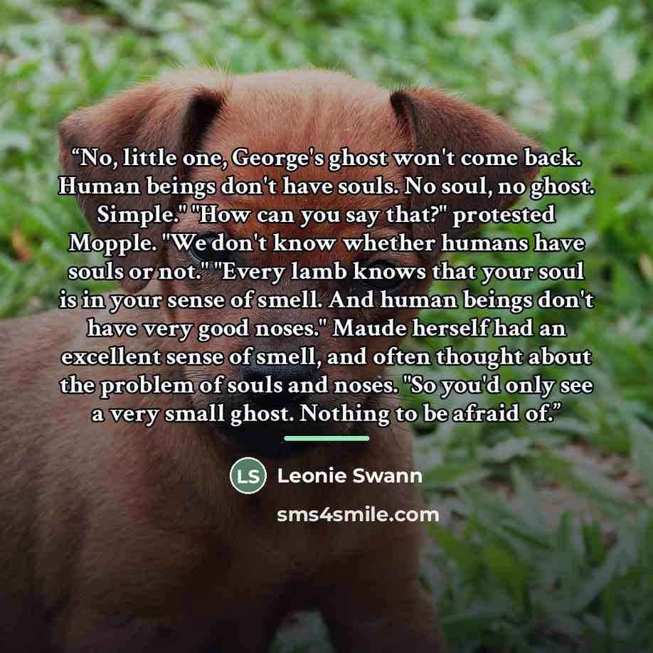 “No, little one, George's ghost won't come back. Human beings don't have souls. No soul, no ghost. Simple." "How can you say that?" protested Mopple. "We don't know whether humans have souls or not." "Every lamb knows that your soul is in your sense of smell. And human beings don't have very good…” quote by Leonie Swann