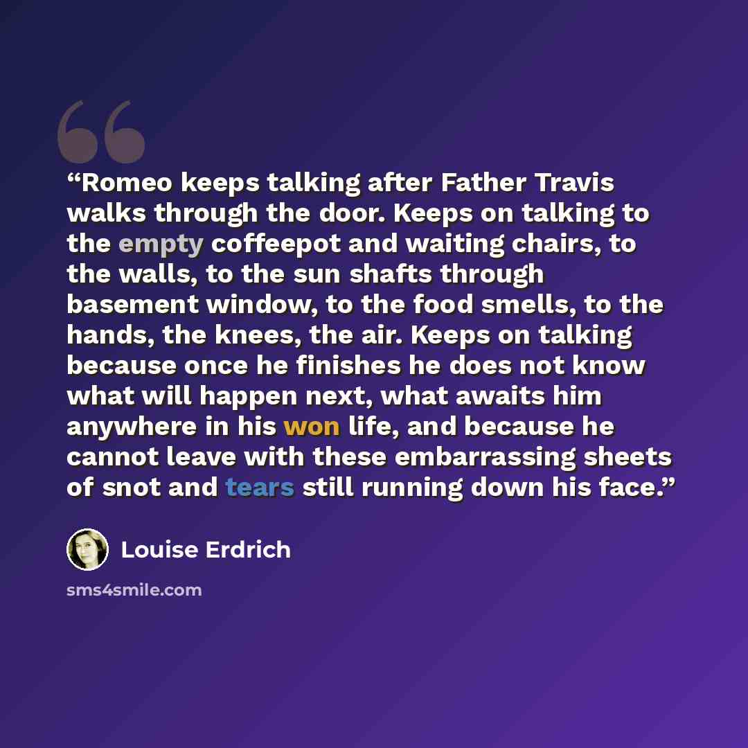 “Romeo keeps talking after Father Travis walks through the door. Keeps on talking to the empty coffeepot and waiting chairs, to the walls, to the sun shafts through basement window, to the food smells, to the hands, the knees, the air. Keeps on talking because once he finishes he does not know what…” quote by Louise Erdrich