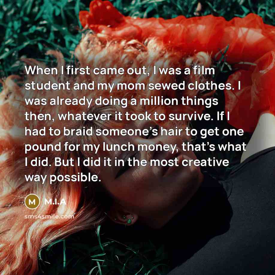 “When I first came out, I was a film student and my mom sewed clothes. I was already doing a million things then, whatever it took to survive. If I had to braid someone's hair to get one pound for my lunch money, that's what I did. But I did it in the most creative way possible.” quote by M.I.A