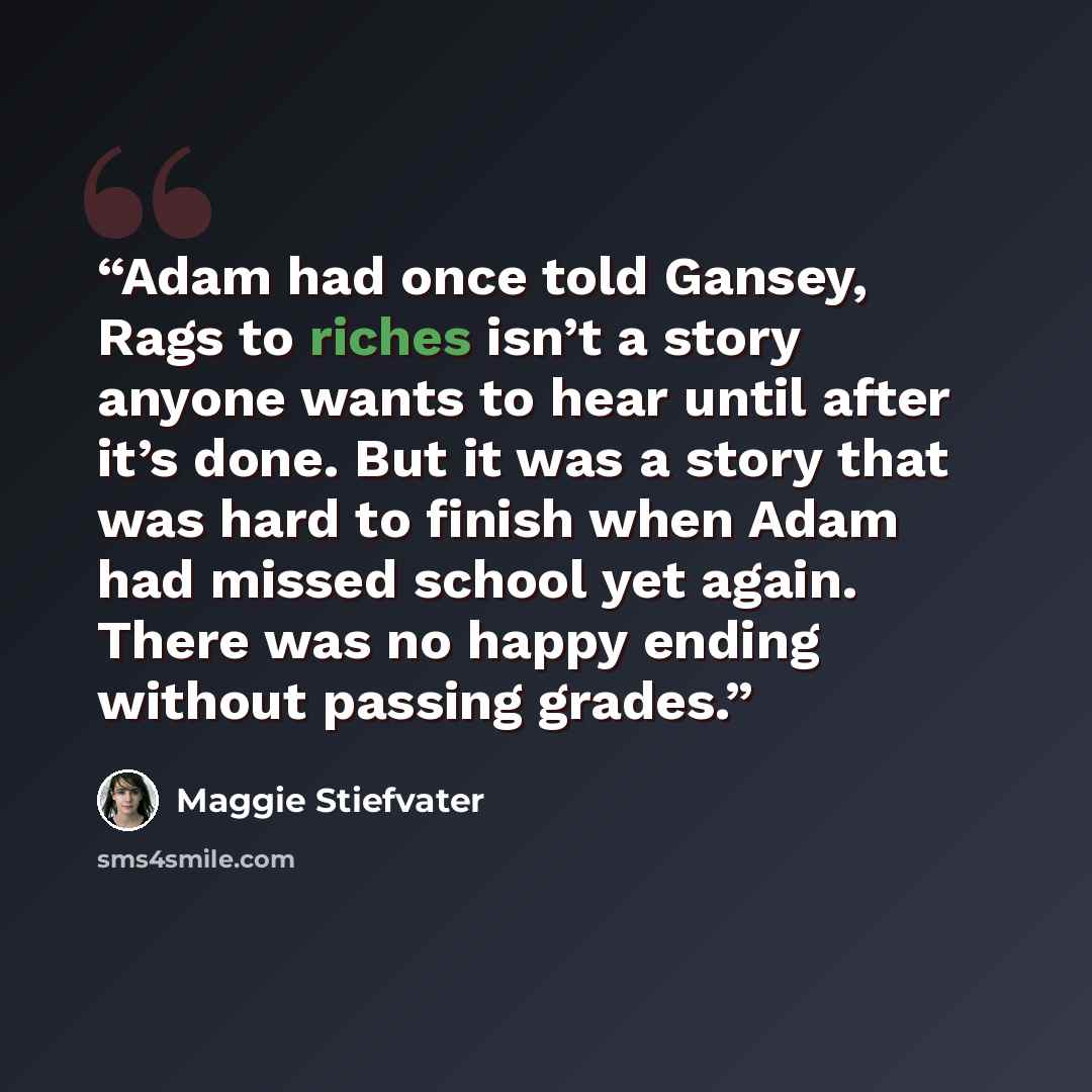 “Adam had once told Gansey, Rags to riches isn’t a story anyone wants to hear until after it’s done. But it was a story that was hard to finish when Adam had missed school yet again. There was no happy ending without passing grades.” quote by Maggie Stiefvater