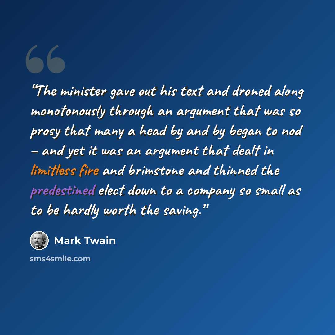“The minister gave out his text and droned along monotonously through an argument that was so prosy that many a head by and by began to nod – and yet it was an argument that dealt in limitless fire and brimstone and thinned the predestined elect down to a company so small as to be hardly worth the…” quote by Mark Twain