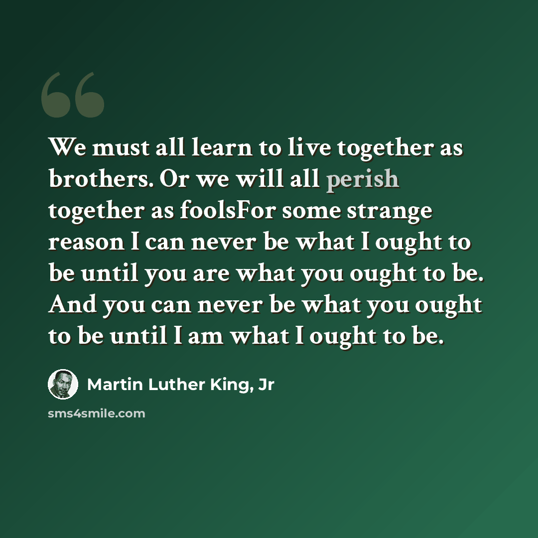 “We must all learn to live together as brothers. Or we will all perish together as foolsFor some strange reason I can never be what I ought to be until you are what you ought to be. And you can never be what you ought to be until I am what I ought to be.” quote by Martin Luther King, Jr