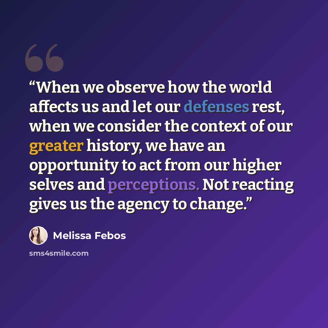 “When we observe how the world affects us and let our defenses rest, when we consider the context of our greater history, we have an opportunity to act from our higher selves and perceptions. Not reacting gives us the agency to change.” quote by Melissa Febos
