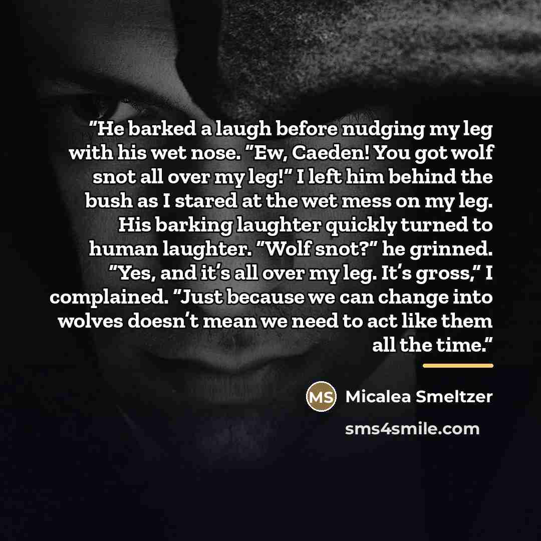 “He barked a laugh before nudging my leg with his wet nose. “Ew, Caeden! You got wolf snot all over my leg!” I left him behind the bush as I stared at the wet mess on my leg. His barking laughter quickly turned to human laughter. “Wolf snot?” he grinned. “Yes, and it’s all over my leg. It’s gross,”…” quote by Micalea Smeltzer