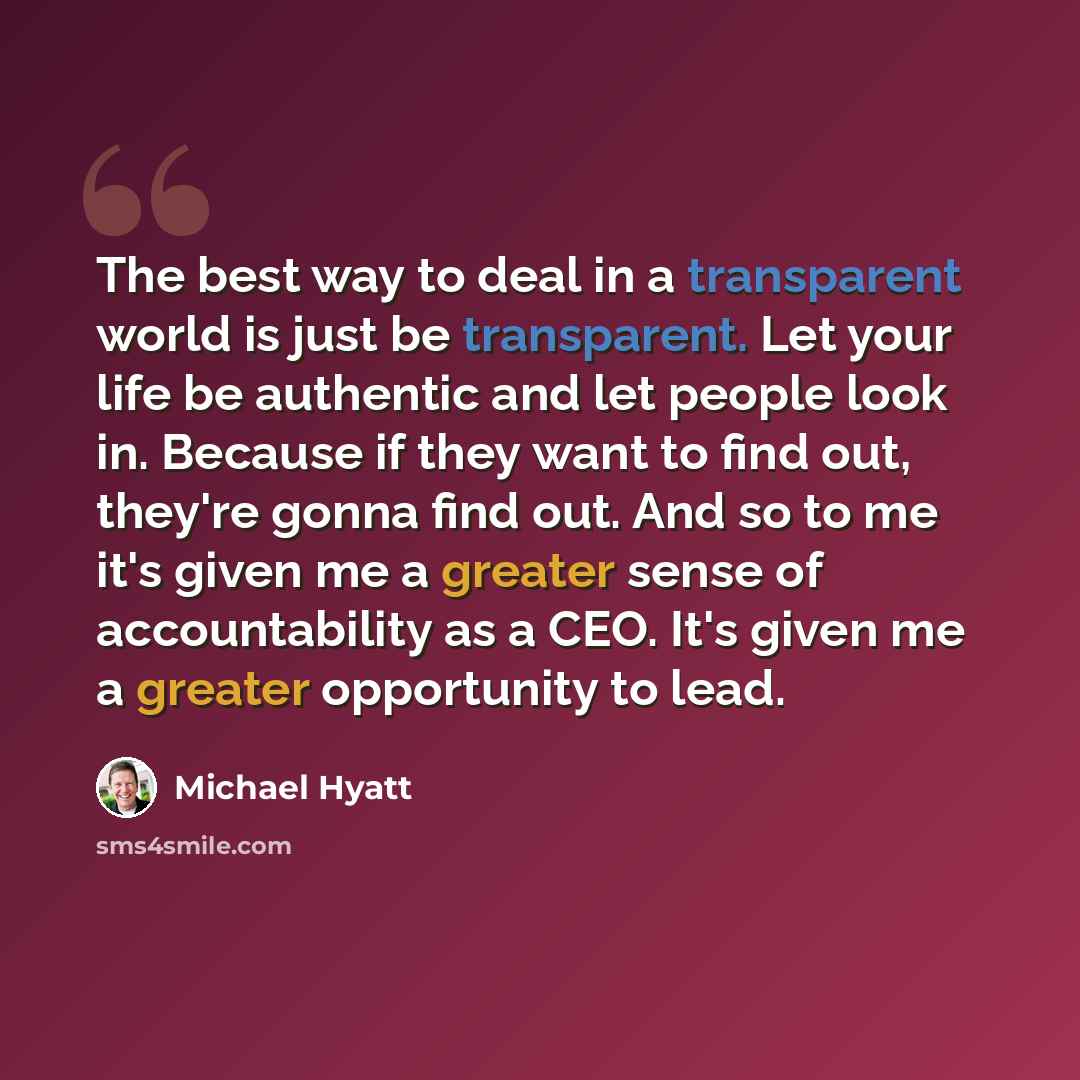 “The best way to deal in a transparent world is just be transparent. Let your life be authentic and let people look in. Because if they want to find out, they're gonna find out. And so to me it's given me a greater sense of accountability as a CEO. It's given me a greater opportunity to lead.” quote by Michael Hyatt