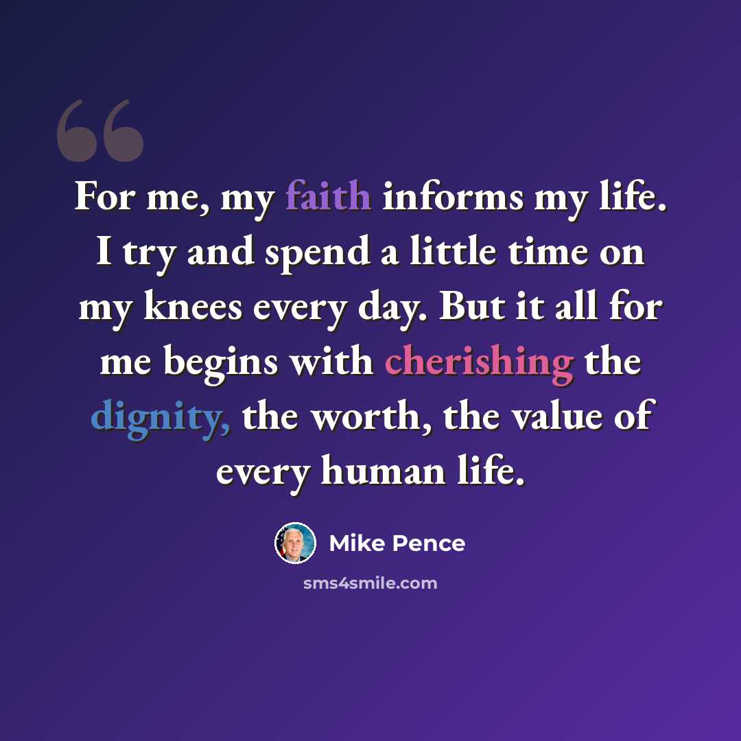“For me, my faith informs my life. I try and spend a little time on my knees every day. But it all for me begins with cherishing the dignity, the worth, the value of every human life.” quote by Mike Pence