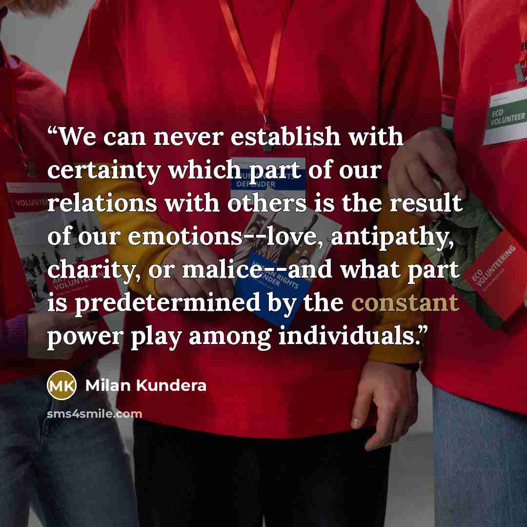 “We can never establish with certainty which part of our relations with others is the result of our emotions--love, antipathy, charity, or malice--and what part is predetermined by the constant power play among individuals.” quote by Milan Kundera