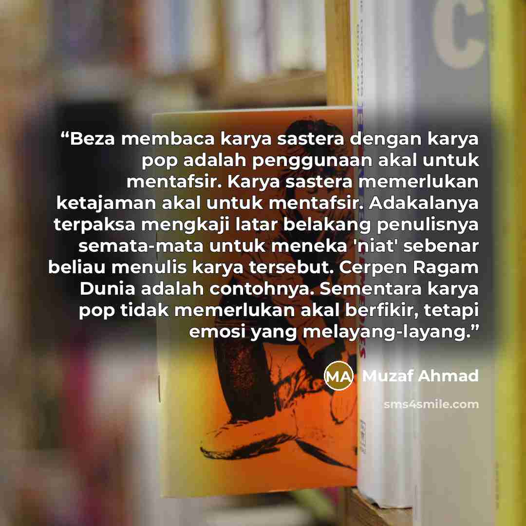 “Beza membaca karya sastera dengan karya pop adalah penggunaan akal untuk mentafsir. Karya sastera memerlukan ketajaman akal untuk mentafsir. Adakalanya terpaksa mengkaji latar belakang penulisnya semata-mata untuk meneka 'niat' sebenar beliau menulis karya tersebut. Cerpen Ragam Dunia adalah…” quote by Muzaf Ahmad